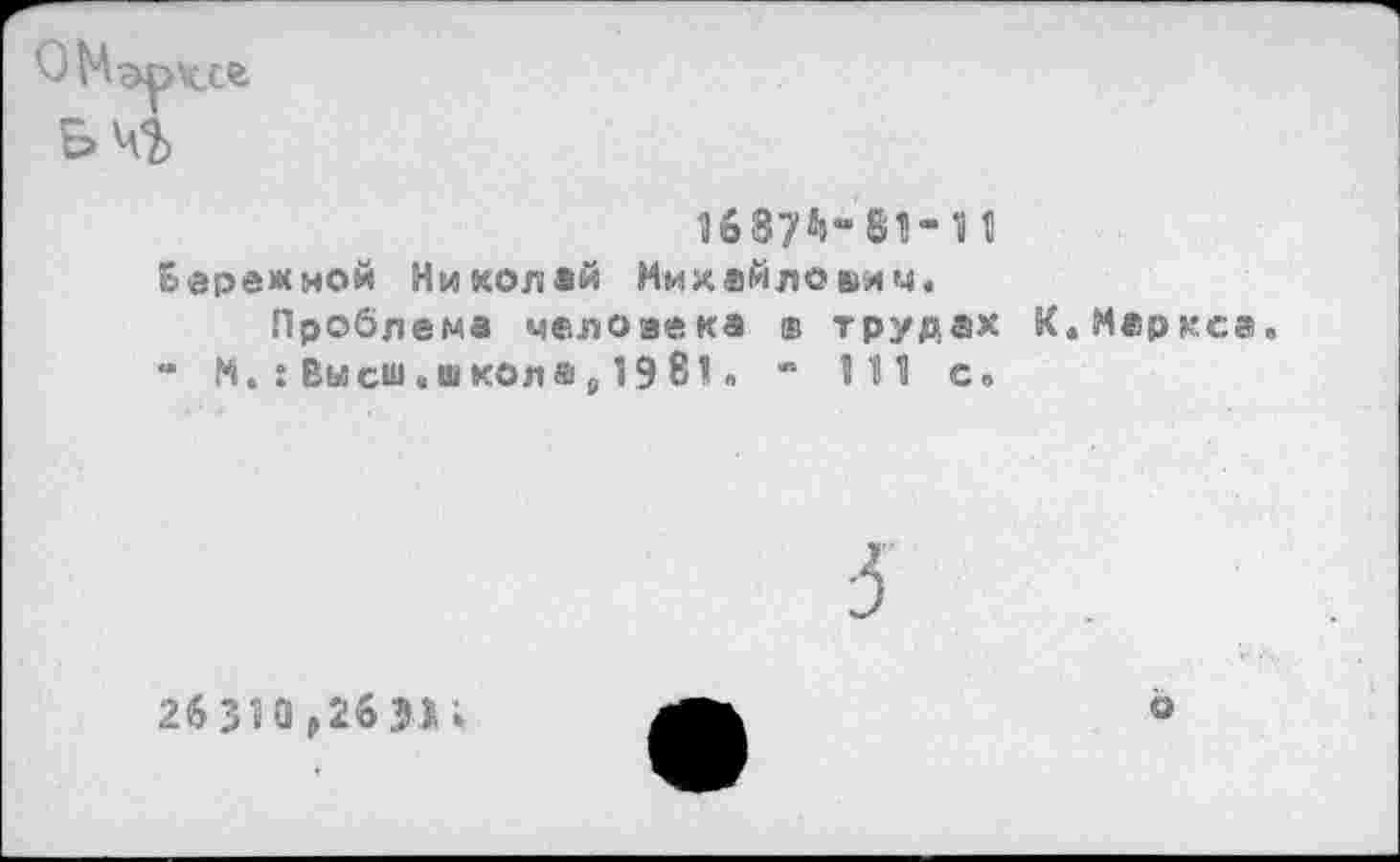 ﻿О М аркс®
ЬЧЪ
1687^-81-11 Бережной Николай Михайлович.
Проблема человека ® трудах К.Меркса “ N. : Высш.школа 6 1981» - 111 с»
26 310,26 31»
о